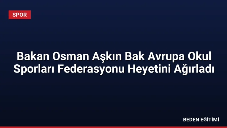 Bakan Osman Aşkın Bak Avrupa Okul Sporları Federasyonu Heyetini Ağırladı